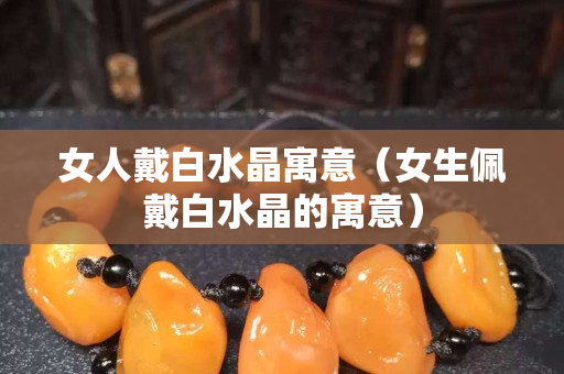 女人戴白水晶寓意（女生佩戴白水晶的寓意）