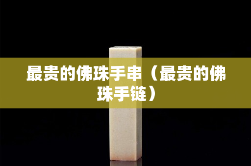 最贵的佛珠手串（最贵的佛珠手链）