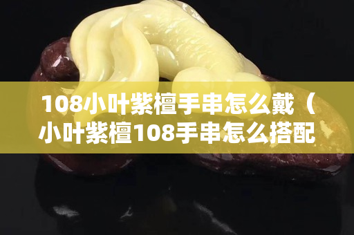 108小叶紫檀手串怎么戴（小叶紫檀108手串怎么搭配配饰）