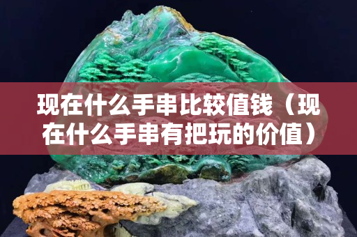 现在什么手串比较值钱（现在什么手串有把玩的价值）