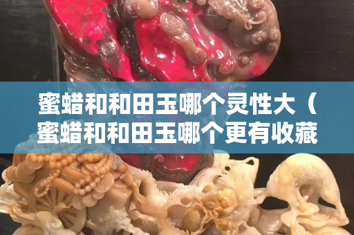 蜜蜡和和田玉哪个灵性大（蜜蜡和和田玉哪个更有收藏价值）