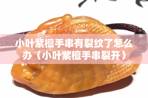 小叶紫檀手串有裂纹了怎么办（小叶紫檀手串裂开）