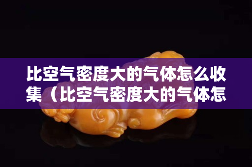 比空气密度大的气体怎么收集（比空气密度大的气体怎么收集出来）