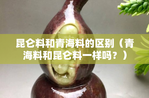 昆仑料和青海料的区别（青海料和昆仑料一样吗？）