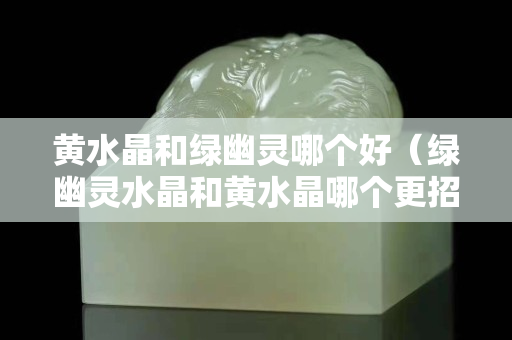 黄水晶和绿幽灵哪个好（绿幽灵水晶和黄水晶哪个更招财）