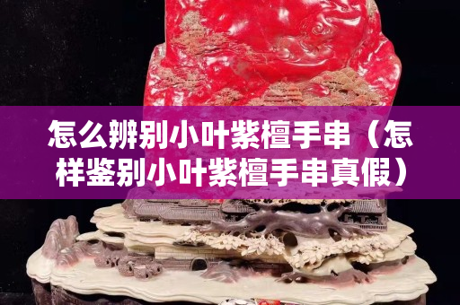 怎么辨别小叶紫檀手串（怎样鉴别小叶紫檀手串真假）