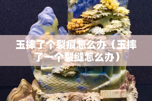 玉摔了个裂痕怎么办（玉摔了一个裂缝怎么办）