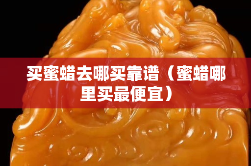 买蜜蜡去哪买靠谱（蜜蜡哪里买最便宜）