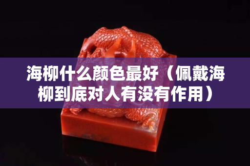 海柳什么颜色最好（佩戴海柳到底对人有没有作用）