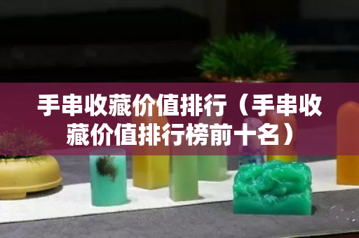 手串收藏价值排行（手串收藏价值排行榜前十名）