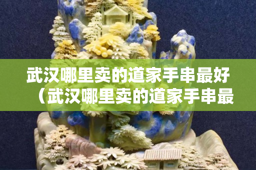 武汉哪里卖的道家手串最好（武汉哪里卖的道家手串最好看）