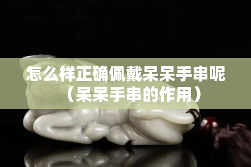 怎么样正确佩戴呆呆手串呢（呆呆手串的作用）