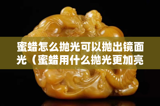 蜜蜡怎么抛光可以抛出镜面光（蜜蜡用什么抛光更加亮视频）