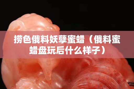捞色俄料妖孽蜜蜡（俄料蜜蜡盘玩后什么样子）