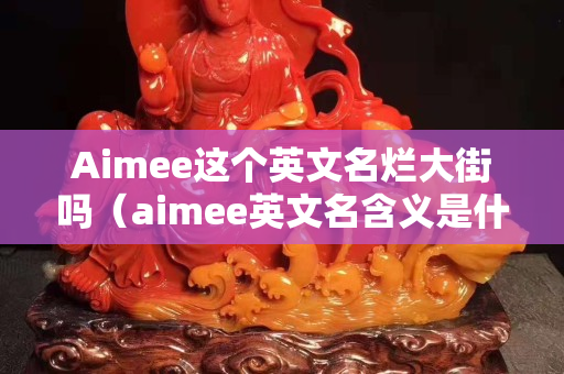 Aimee这个英文名烂大街吗（aimee英文名含义是什么）