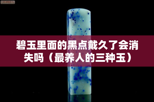 碧玉里面的黑点戴久了会消失吗（最养人的三种玉）