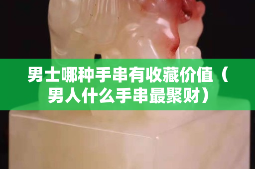 男士哪种手串有收藏价值（男人什么手串最聚财）