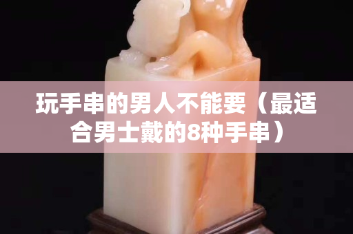 玩手串的男人不能要（最适合男士戴的8种手串）
