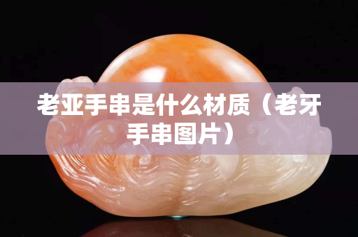 老亚手串是什么材质（老牙手串图片）