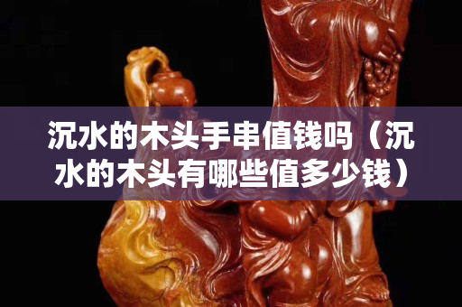 沉水的木头手串值钱吗（沉水的木头有哪些值多少钱）