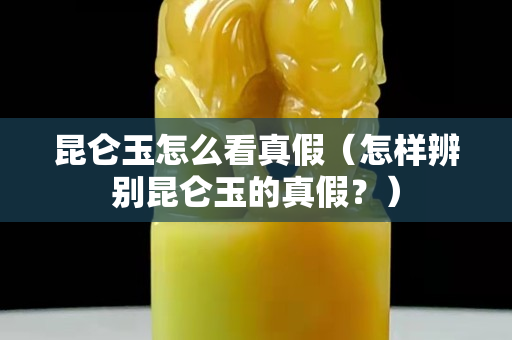 昆仑玉怎么看真假（怎样辨别昆仑玉的真假？）