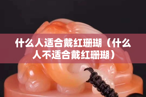 什么人适合戴红珊瑚（什么人不适合戴红珊瑚）