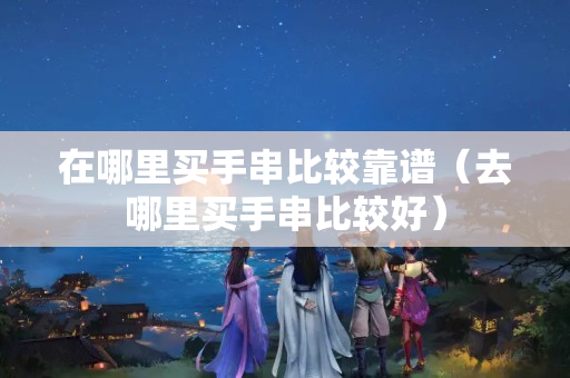 在哪里买手串比较靠谱（去哪里买手串比较好）
