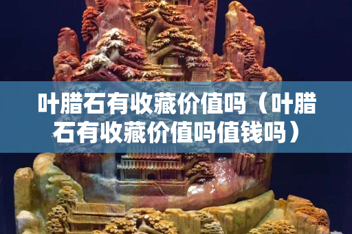 叶腊石有收藏价值吗（叶腊石有收藏价值吗值钱吗）