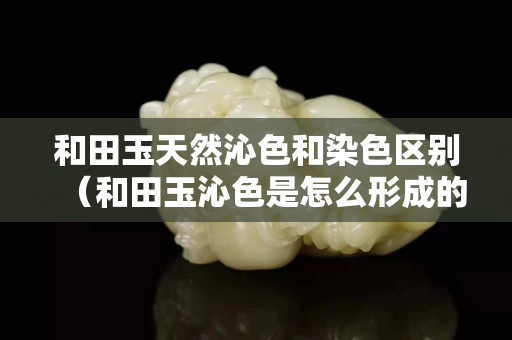 和田玉天然沁色和染色区别（和田玉沁色是怎么形成的）