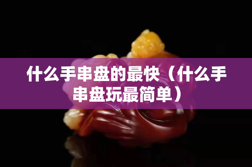 什么手串盘的最快（什么手串盘玩最简单）