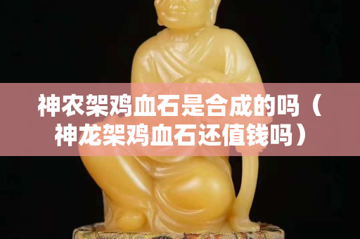神农架鸡血石是合成的吗（神龙架鸡血石还值钱吗）