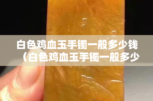 白色鸡血玉手镯一般多少钱（白色鸡血玉手镯一般多少钱一克）