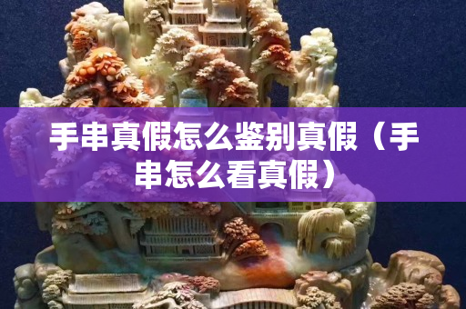 手串真假怎么鉴别真假（手串怎么看真假）