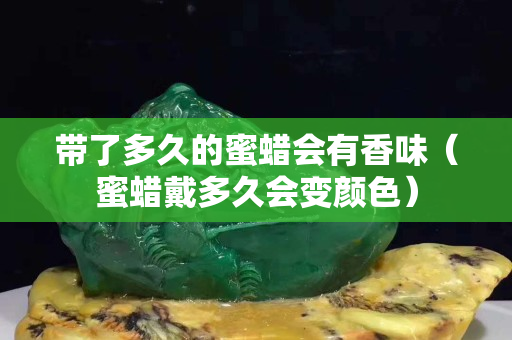带了多久的蜜蜡会有香味（蜜蜡戴多久会变颜色）