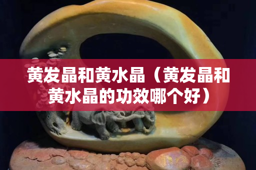 黄发晶和黄水晶（黄发晶和黄水晶的功效哪个好）