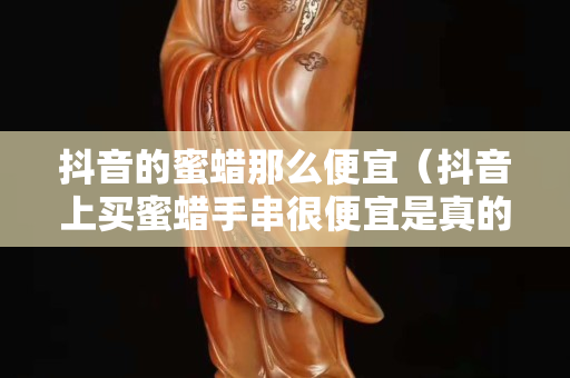 抖音的蜜蜡那么便宜（抖音上买蜜蜡手串很便宜是真的吗）
