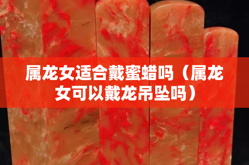 属龙女适合戴蜜蜡吗（属龙女可以戴龙吊坠吗）
