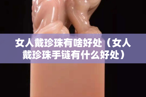 女人戴珍珠有啥好处（女人戴珍珠手链有什么好处）