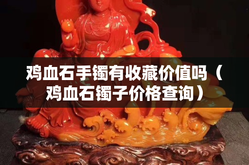 鸡血石手镯有收藏价值吗（鸡血石镯子价格查询）