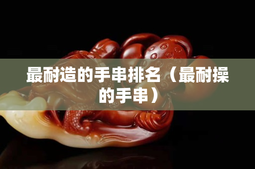 最耐造的手串排名（最耐操的手串）