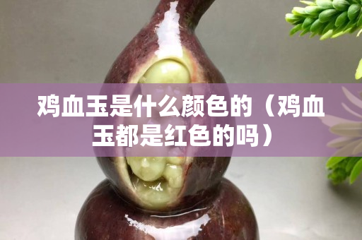 鸡血玉是什么颜色的（鸡血玉都是红色的吗）