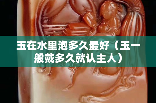 玉在水里泡多久最好（玉一般戴多久就认主人）