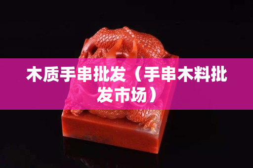 木质手串批发（手串木料批发市场）