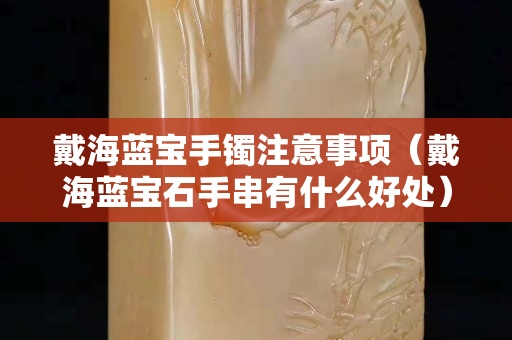 戴海蓝宝手镯注意事项（戴海蓝宝石手串有什么好处）