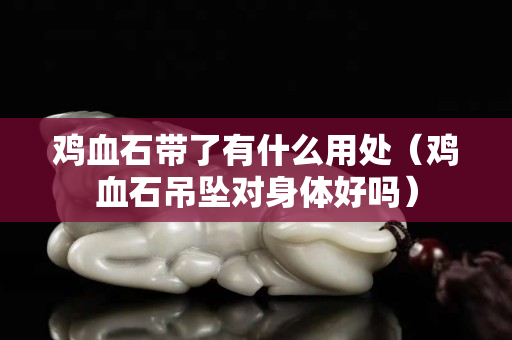 鸡血石带了有什么用处（鸡血石吊坠对身体好吗）