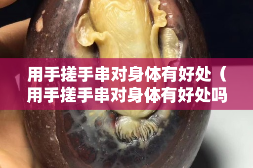 用手搓手串对身体有好处（用手搓手串对身体有好处吗女生）