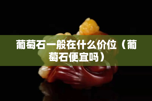 葡萄石一般在什么价位（葡萄石便宜吗）