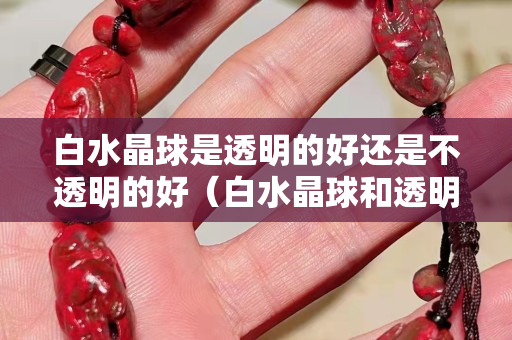 白水晶球是透明的好还是不透明的好（白水晶球和透明水晶球的区别）