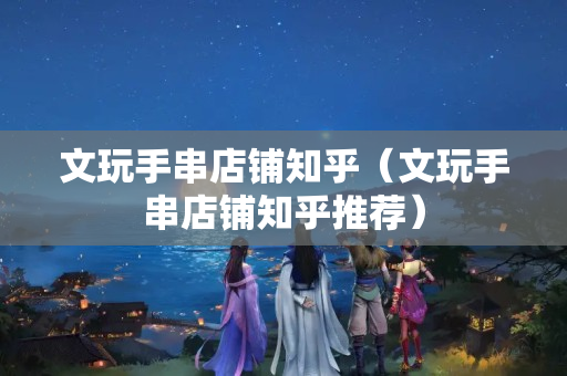 文玩手串店铺知乎（文玩手串店铺知乎推荐）