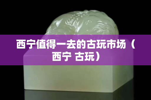 西宁值得一去的古玩市场（西宁 古玩）